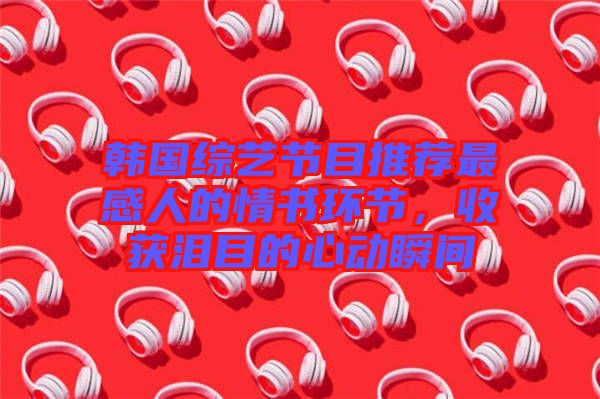 韓國綜藝節(jié)目推薦最感人的情書環(huán)節(jié),收獲淚目的心動瞬間