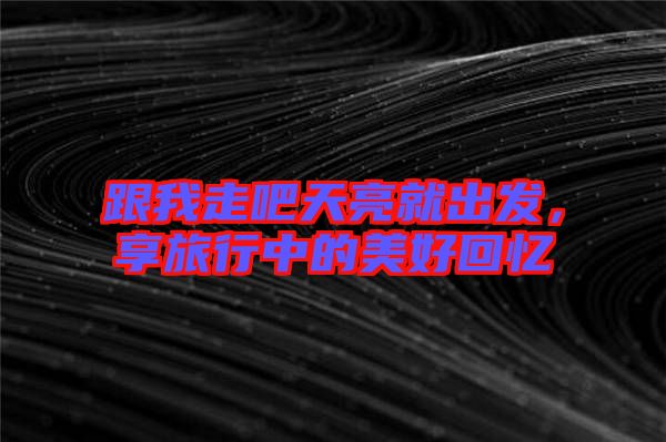 跟我走吧天亮就出發(fā),享旅行中的美好回憶