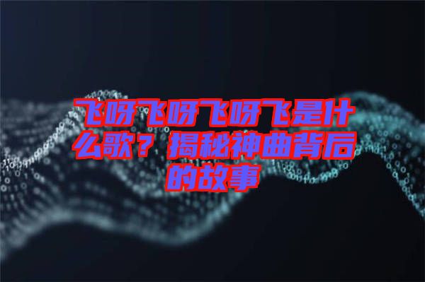 飛呀飛呀飛呀飛是什么歌？揭秘神曲背后的故事
