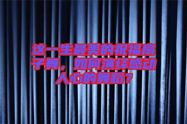 這一生最美的祝福扇子舞,如何演繹感動(dòng)人心的舞蹈?