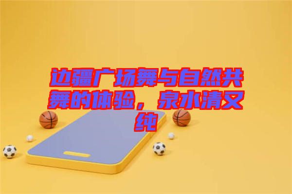 邊疆廣場(chǎng)舞與自然共舞的體驗(yàn),泉水清又純