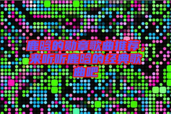 鹿晗的勛章歌曲推薦,來聽聽鹿晗的經典歌曲吧