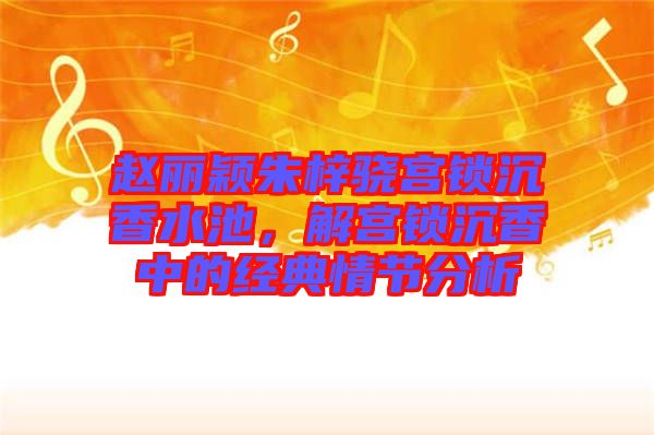 趙麗穎朱梓驍宮鎖沉香水池,解宮鎖沉香中的經(jīng)典情節(jié)分析