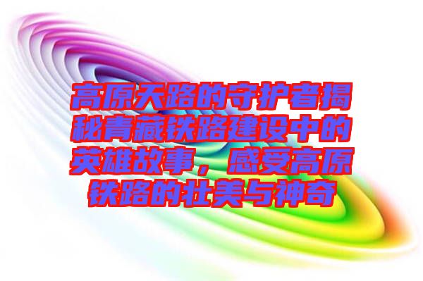 高原天路的守護者揭秘青藏鐵路建設中的英雄故事,感受高原鐵路的壯美與神奇