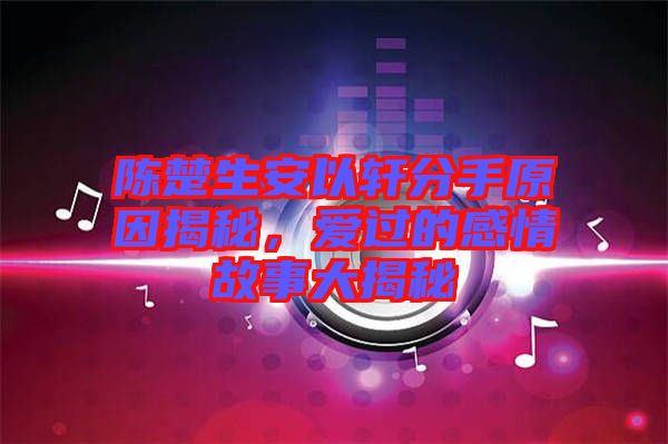陳楚生安以軒分手原因揭秘，愛過的感情故事大揭秘