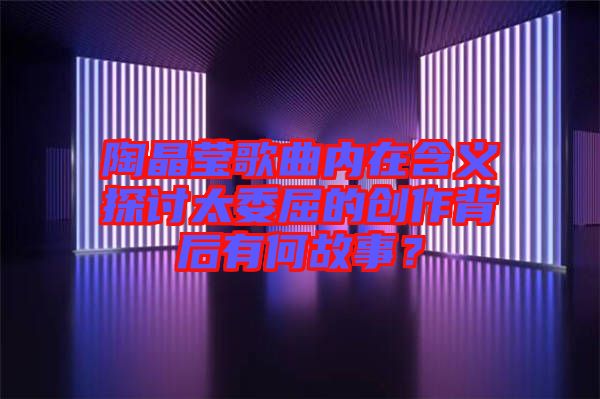 陶晶瑩歌曲內在含義探討太委屈的創作背后有何故事?