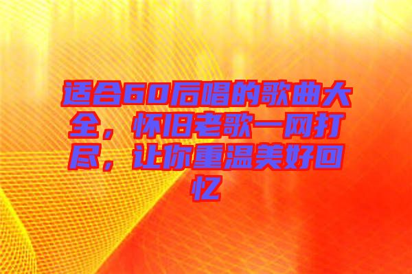 適合60后唱的歌曲大全,懷舊老歌一網打盡,讓你重溫美好回憶