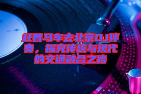 趕著馬車去北京DJ伴奏,探究傳統(tǒng)與現(xiàn)代的交通融合之路