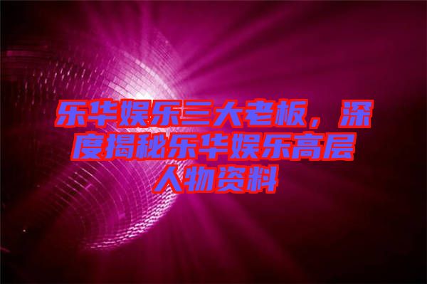 樂華娛樂三大老板,深度揭秘樂華娛樂高層人物資料