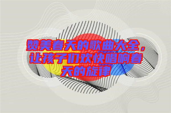 贊美春天的歌曲大全,讓孩子們歡快唱響春天的旋律