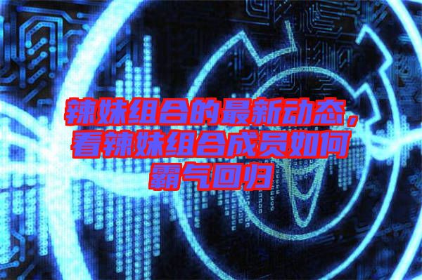 辣妹組合的最新動態，看辣妹組合成員如何霸氣回歸