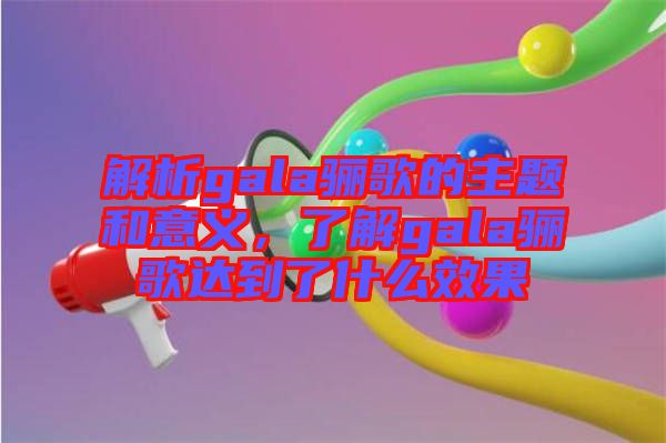 解析gala驪歌的主題和意義,了解gala驪歌達到了什么效果
