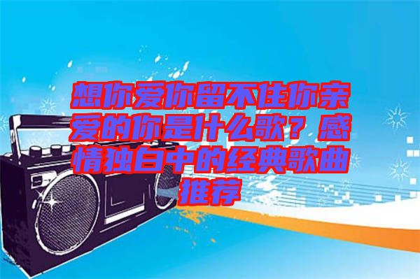 想你愛你留不住你親愛的你是什么歌？感情獨白中的經典歌曲推薦