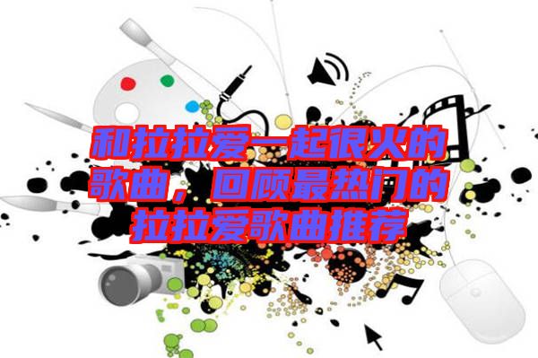 和拉拉愛(ài)一起很火的歌曲,回顧最熱門的拉拉愛(ài)歌曲推薦