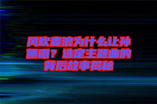 風吹麥浪為什么讓孫儷唱?選定主題曲的背后故事揭秘