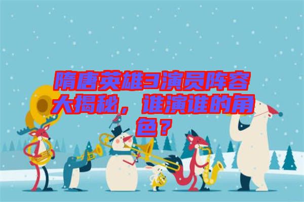 隋唐英雄3演員陣容大揭秘,誰演誰的角色?