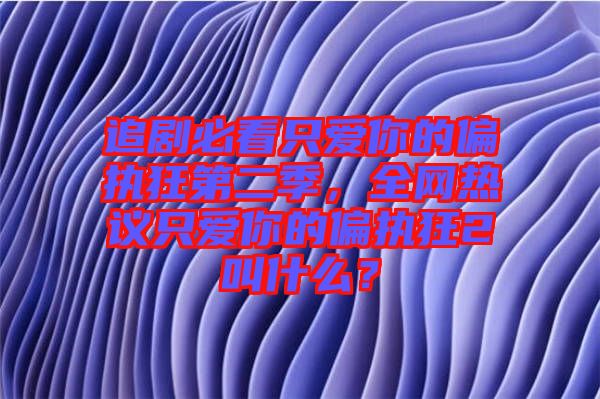 追劇必看只愛你的偏執(zhí)狂第二季,全網(wǎng)熱議只愛你的偏執(zhí)狂2叫什么?