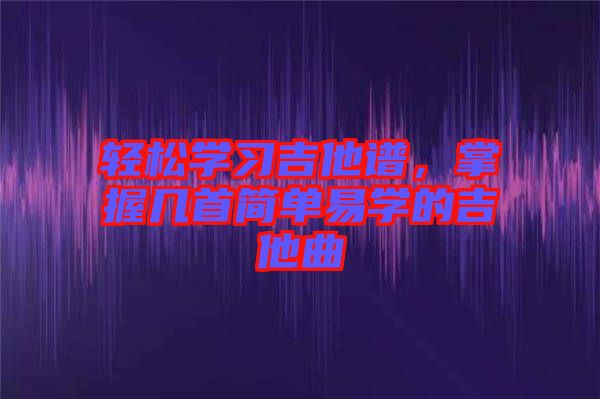 輕松學習吉他譜，掌握幾首簡單易學的吉他曲