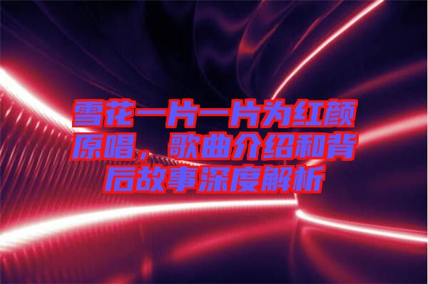 雪花一片一片為紅顏原唱,歌曲介紹和背后故事深度解析