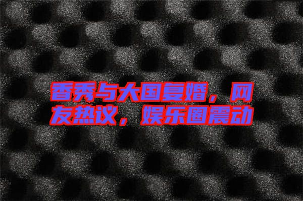 香秀與大國復(fù)婚，網(wǎng)友熱議，娛樂圈震動(dòng)