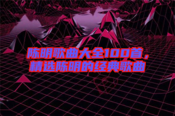 陳明歌曲大全100首,精選陳明的經(jīng)典歌曲