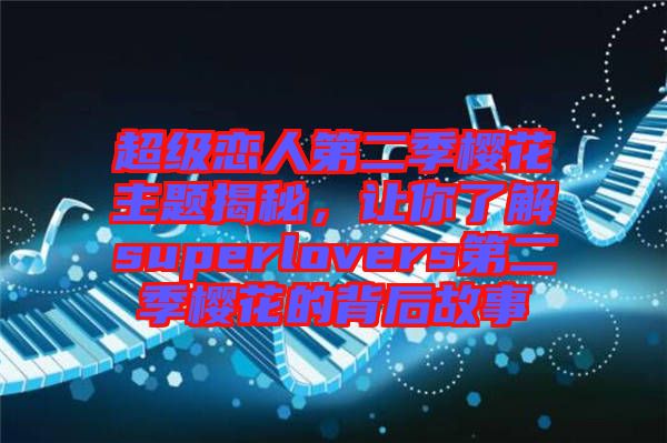 超級(jí)戀人第二季櫻花主題揭秘,讓你了解superlovers第二季櫻花的背后故事