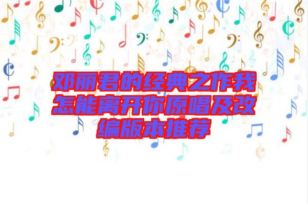 鄧麗君的經典之作我怎能離開你原唱及改編版本推薦