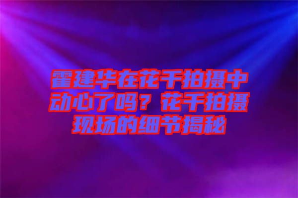 霍建華在花千拍攝中動心了嗎?花千拍攝現場的細節揭秘