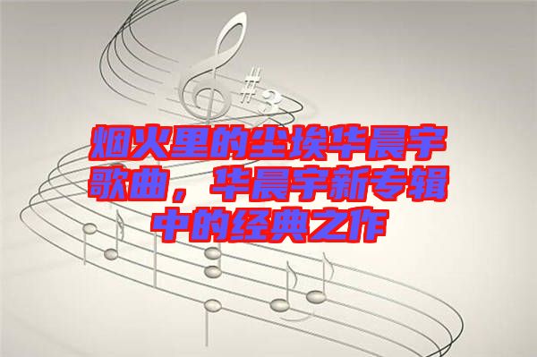 煙火里的塵埃華晨宇歌曲,華晨宇新專輯中的經(jīng)典之作