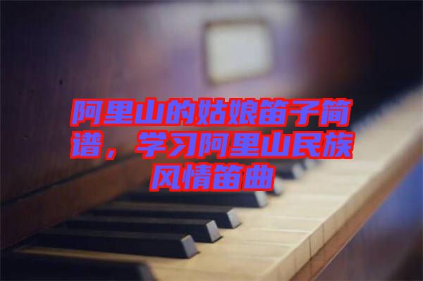 阿里山的姑娘笛子簡譜,學(xué)習(xí)阿里山民族風(fēng)情笛曲