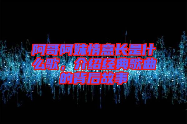阿哥阿妹情意長是什么歌,介紹經典歌曲的背后故事