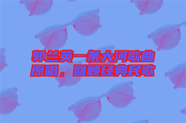 郭蘭英一條大河歌曲原唱,回顧經典民歌