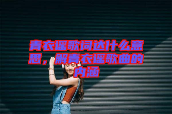 青衣謠歌詞達什么意思,解青衣謠歌曲的內涵
