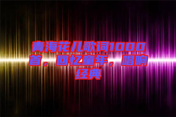 青海花兒歌詞1000首,回憶童年,唱響經典