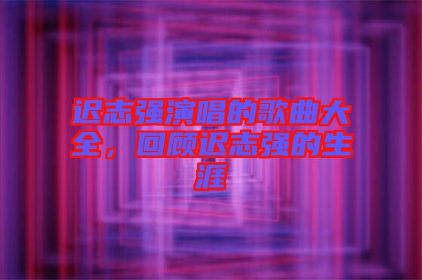 遲志強演唱的歌曲大全，回顧遲志強的生涯