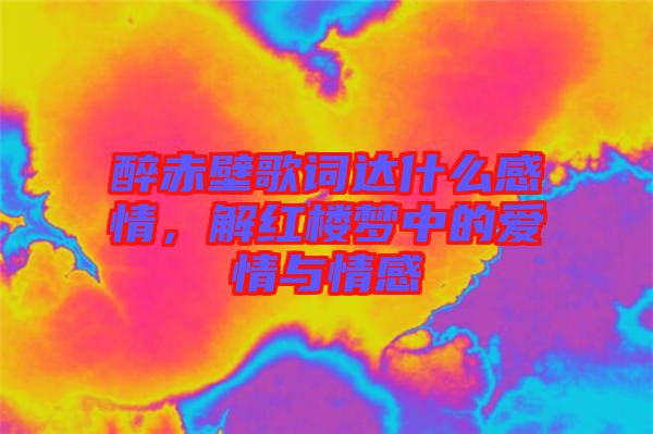 醉赤壁歌詞達什么感情，解紅樓夢中的愛情與情感