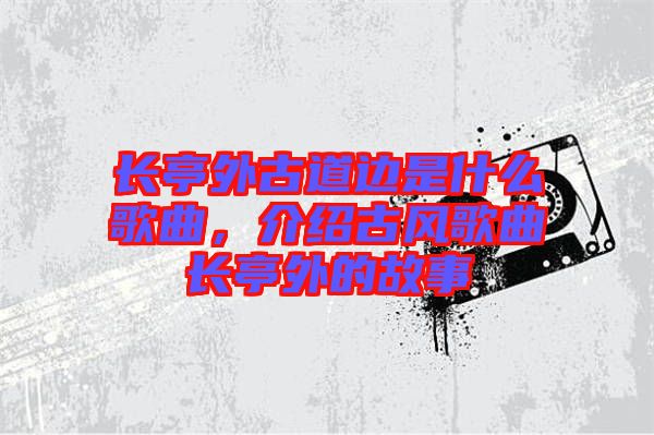 長亭外古道邊是什么歌曲,介紹古風歌曲長亭外的故事