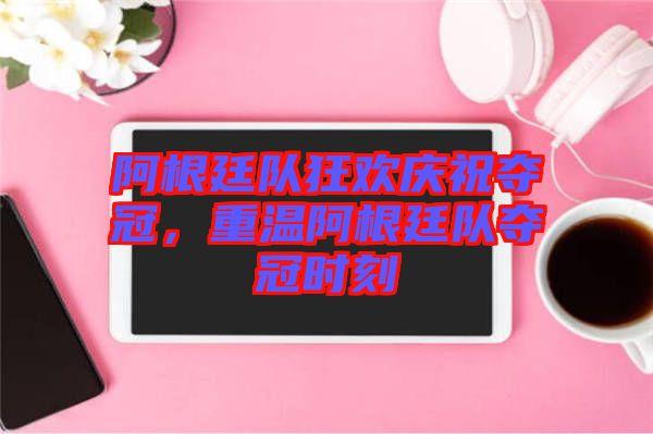 阿根廷隊狂歡慶祝奪冠,重溫阿根廷隊奪冠時刻