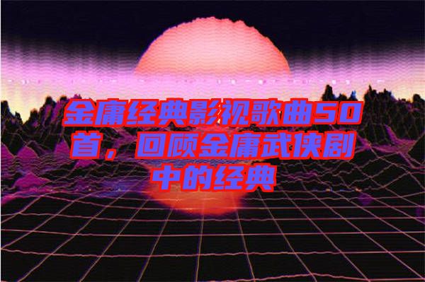 金庸經典影視歌曲50首,回顧金庸武俠劇中的經典