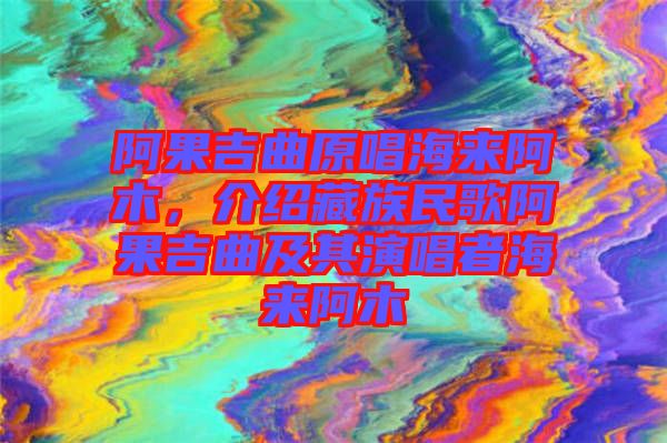 阿果吉曲原唱海來阿木,介紹藏族民歌阿果吉曲及其演唱者海來阿木