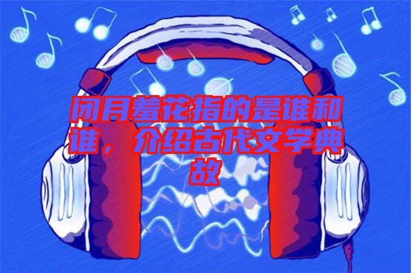 閉月羞花指的是誰和誰,介紹古代文學典故
