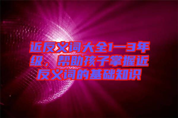 近反義詞大全1一3年級,幫助孩子掌握近反義詞的基礎知識